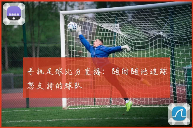 手机足球比分直播：随时随地追踪您支持的球队