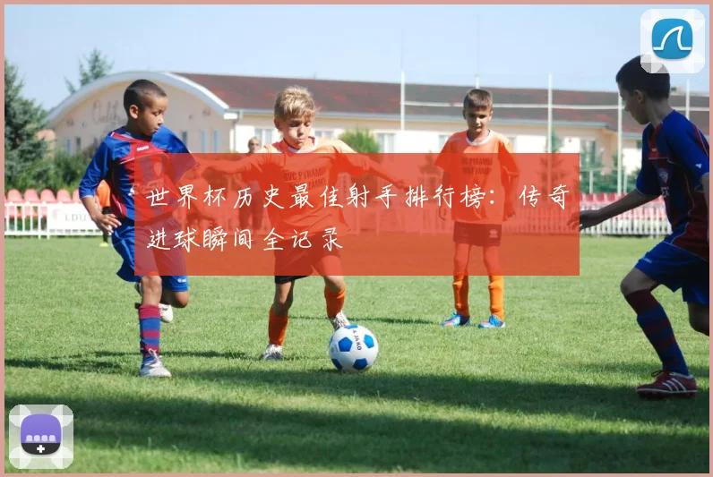 世界杯历史最佳射手排行榜：传奇进球瞬间全记录