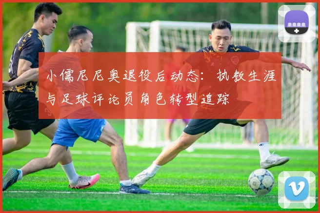 小儒尼尼奥退役后动态：执教生涯与足球评论员角色转型追踪