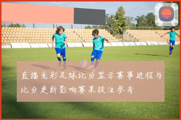直播竞彩足球比分显示赛事进程与比分更新影响赛果投注参考