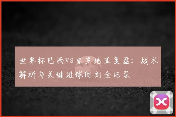 世界杯巴西vs克罗地亚复盘：战术解析与关键进球时刻全记录