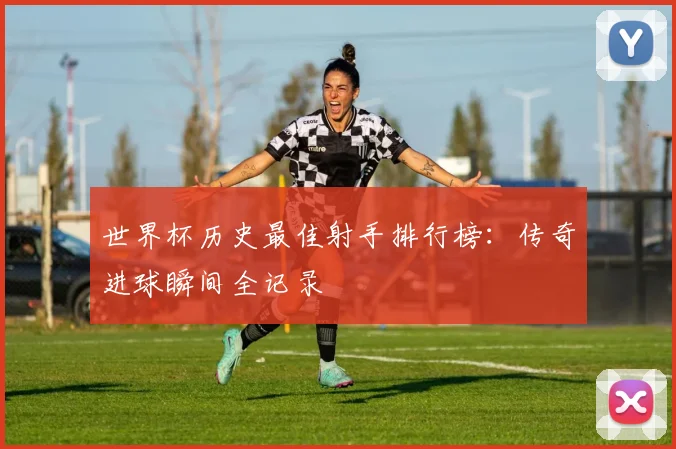 世界杯历史最佳射手排行榜：传奇进球瞬间全记录