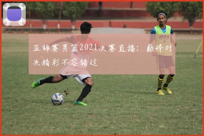 亚锦赛男篮2021决赛直播：巅峰对决精彩不容错过